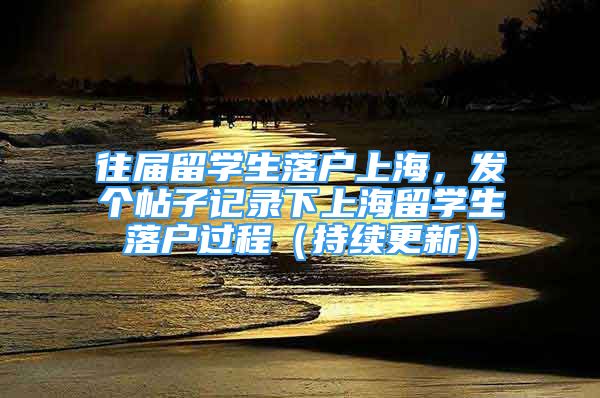 往届留学生落户上海，发个帖子记录下上海留学生落户过程（持续更新）