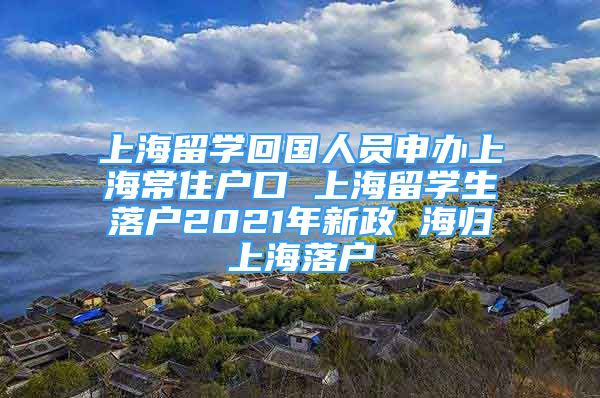 上海留学回国人员申办上海常住户口 上海留学生落户2021年新政 海归上海落户