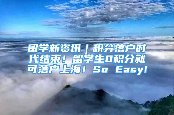 留学新资讯｜积分落户时代结束！留学生0积分就可落户上海！So Easy!