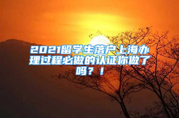 2021留学生落户上海办理过程必做的认证你做了吗？！