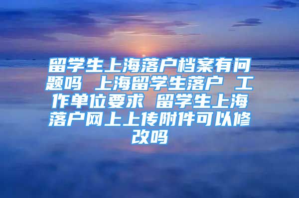 留学生上海落户档案有问题吗 上海留学生落户 工作单位要求 留学生上海落户网上上传附件可以修改吗