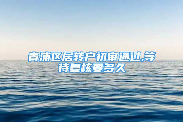 青浦区居转户初审通过,等待复核要多久