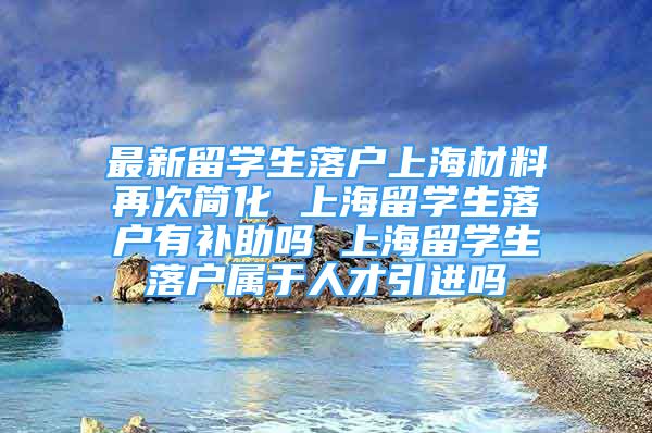 最新留学生落户上海材料再次简化 上海留学生落户有补助吗 上海留学生落户属于人才引进吗