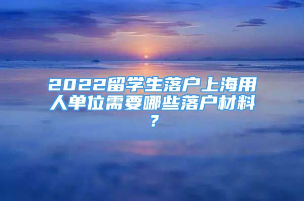 2022留学生落户上海用人单位需要哪些落户材料？