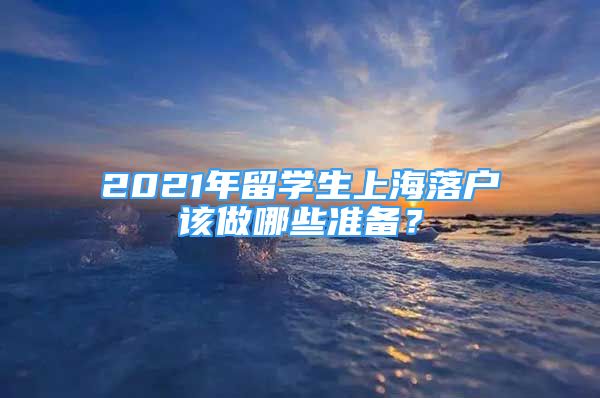 2021年留学生上海落户该做哪些准备？