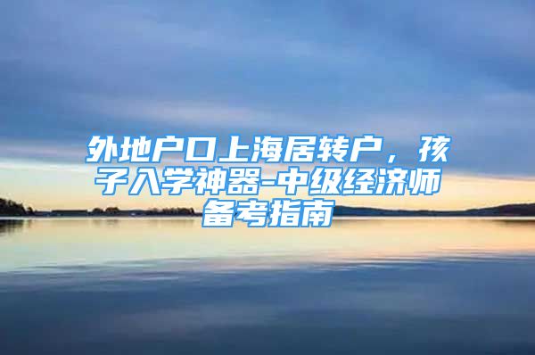 外地户口上海居转户，孩子入学神器-中级经济师备考指南