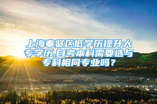 上海奉贤区低学历提升大专学历,自考本科需要选与专科相同专业吗？