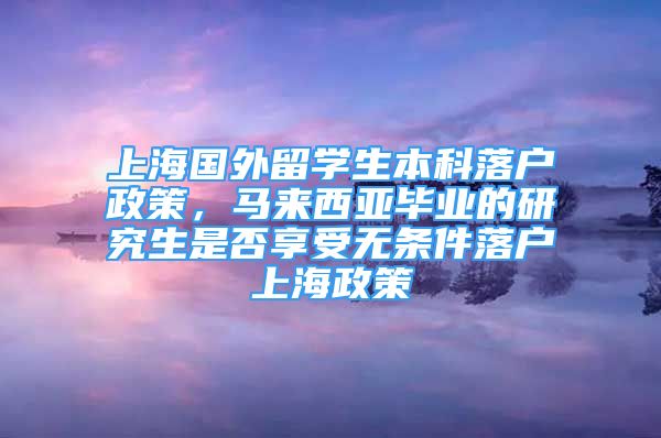 上海国外留学生本科落户政策，马来西亚毕业的研究生是否享受无条件落户上海政策