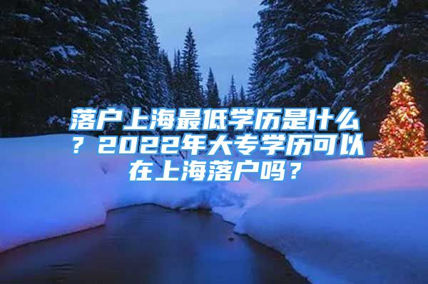 落户上海最低学历是什么？2022年大专学历可以在上海落户吗？