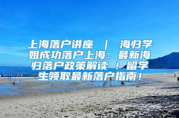 上海落户讲座 ｜ 海归学姐成功落户上海：最新海归落户政策解读 ! 留学生领取最新落户指南！