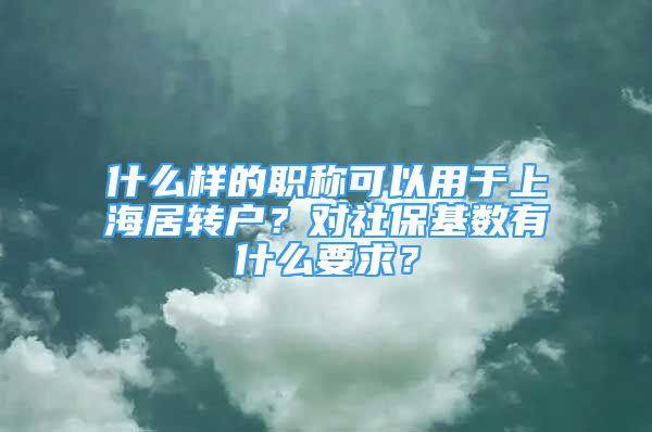 什么样的职称可以用于上海居转户？对社保基数有什么要求？