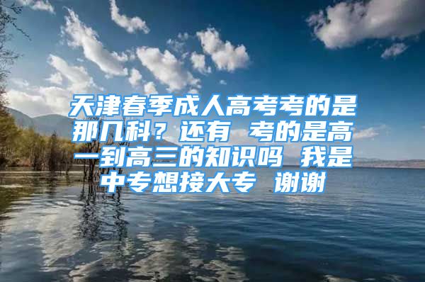 天津春季成人高考考的是那几科？还有 考的是高一到高三的知识吗 我是中专想接大专 谢谢