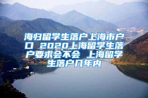 海归留学生落户上海市户口 2020上海留学生落户要求会不会 上海留学生落户几年内