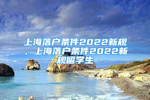 上海落户条件2022新规，上海落户条件2022新规留学生