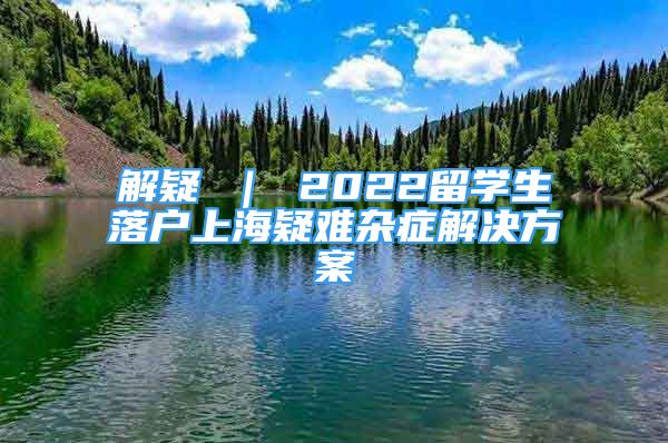 解疑 ｜ 2022留学生落户上海疑难杂症解决方案