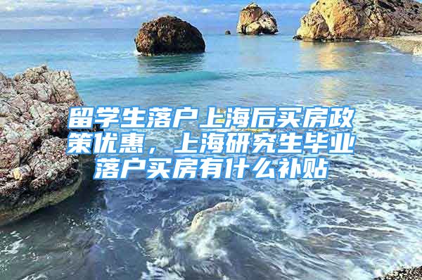 留学生落户上海后买房政策优惠，上海研究生毕业落户买房有什么补贴