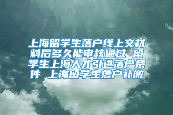 上海留学生落户线上交材料后多久能审核通过 留学生上海人才引进落户条件 上海留学生落户补缴