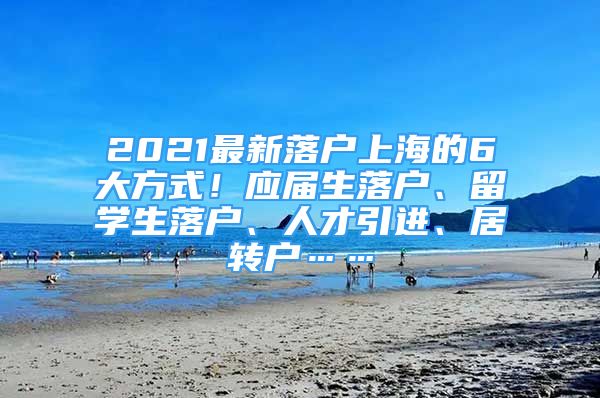 2021最新落户上海的6大方式！应届生落户、留学生落户、人才引进、居转户……