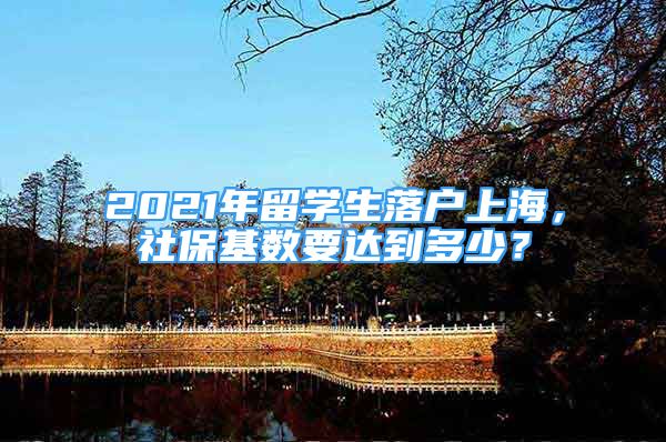 2021年留学生落户上海，社保基数要达到多少？