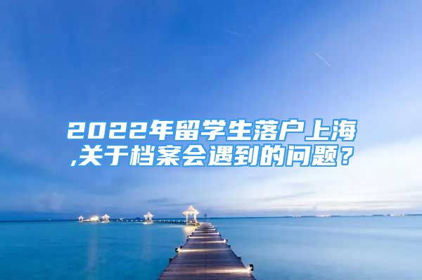 2022年留学生落户上海,关于档案会遇到的问题？