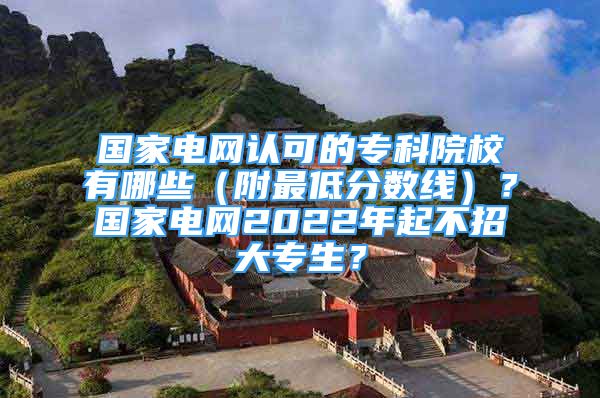 国家电网认可的专科院校有哪些（附最低分数线）？国家电网2022年起不招大专生？