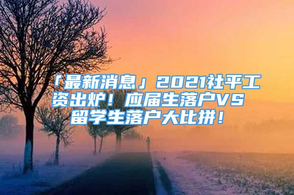 「最新消息」2021社平工资出炉！应届生落户VS留学生落户大比拼！