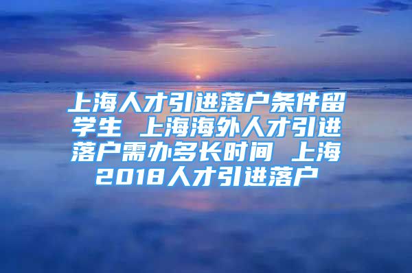 上海人才引进落户条件留学生 上海海外人才引进落户需办多长时间 上海2018人才引进落户