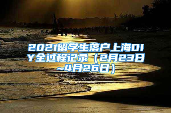 2021留学生落户上海DIY全过程记录（2月23日~4月26日）