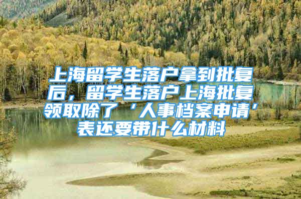 上海留学生落户拿到批复后，留学生落户上海批复领取除了‘人事档案申请’表还要带什么材料