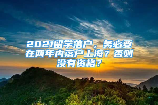 2021留学落户，务必要在两年内落户上海？否则没有资格？