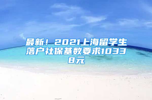 最新！2021上海留学生落户社保基数要求10338元