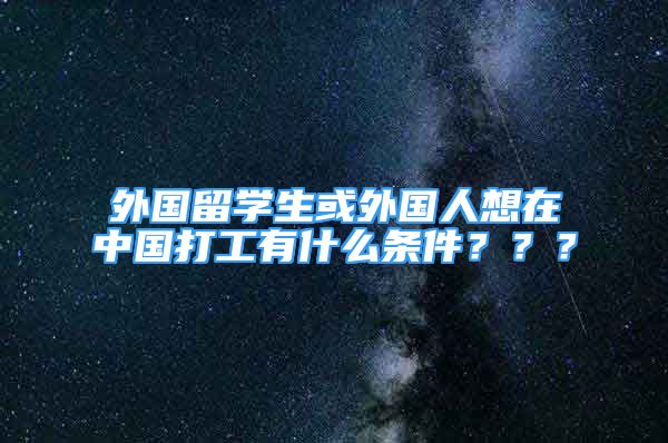 外国留学生或外国人想在中国打工有什么条件？？？