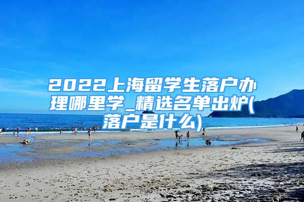 2022上海留学生落户办理哪里学_精选名单出炉(落户是什么)