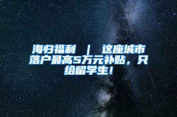 海归福利 ｜ 这座城市落户最高5万元补贴，只给留学生！