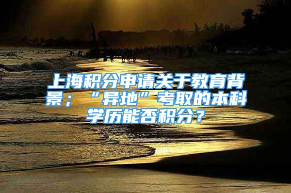 上海积分申请关于教育背景；“异地”考取的本科学历能否积分？