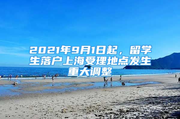 2021年9月1日起，留学生落户上海受理地点发生重大调整