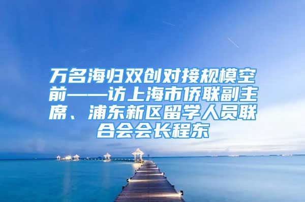 万名海归双创对接规模空前——访上海市侨联副主席、浦东新区留学人员联合会会长程东