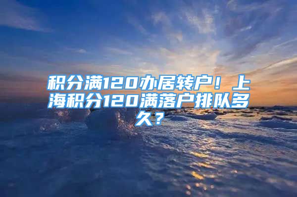 积分满120办居转户！上海积分120满落户排队多久？