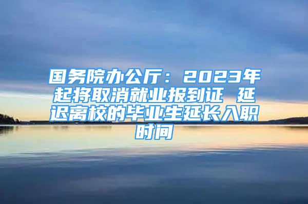 国务院办公厅：2023年起将取消就业报到证 延迟离校的毕业生延长入职时间