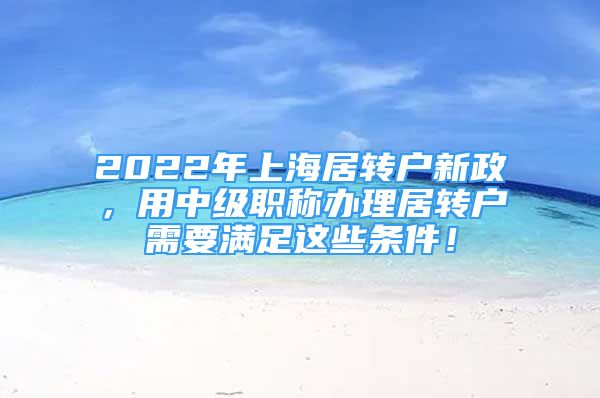 2022年上海居转户新政，用中级职称办理居转户需要满足这些条件！