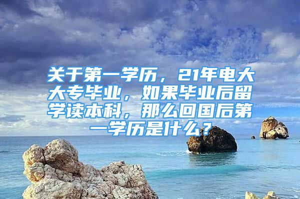 关于第一学历，21年电大大专毕业，如果毕业后留学读本科，那么回国后第一学历是什么？