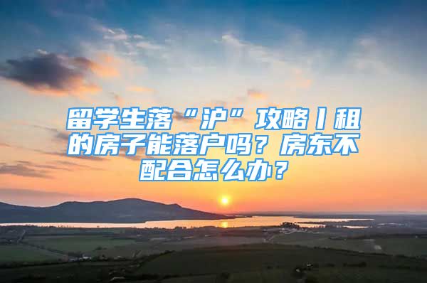 留学生落“沪”攻略丨租的房子能落户吗？房东不配合怎么办？