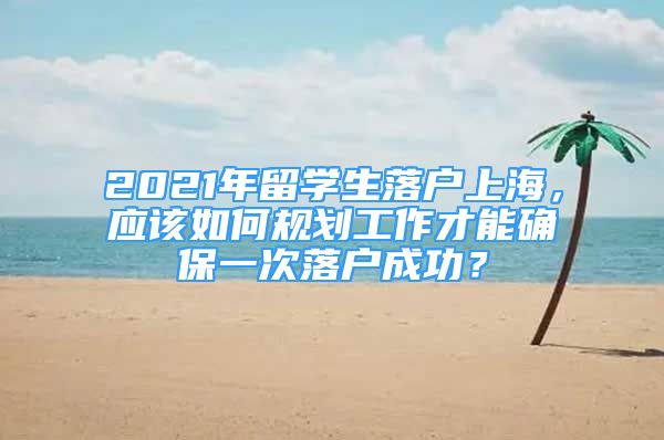 2021年留学生落户上海，应该如何规划工作才能确保一次落户成功？