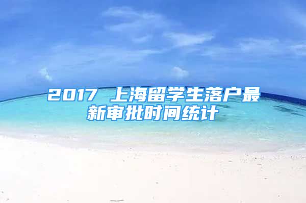 2017 上海留学生落户最新审批时间统计