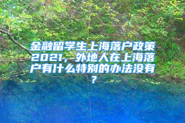 金融留学生上海落户政策2021，外地人在上海落户有什么特别的办法没有？