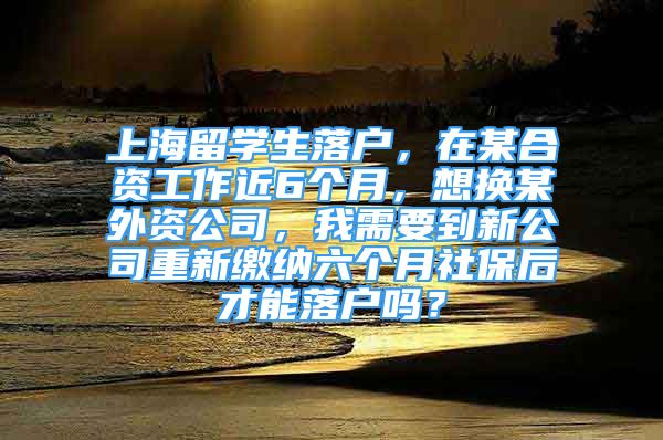 上海留学生落户，在某合资工作近6个月，想换某外资公司，我需要到新公司重新缴纳六个月社保后才能落户吗？