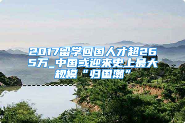 2017留学回国人才超265万_中国或迎来史上最大规模“归国潮”