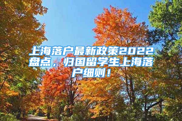 上海落户最新政策2022盘点，归国留学生上海落户细则！