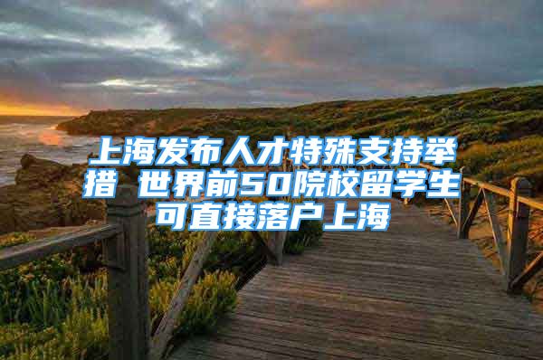 上海发布人才特殊支持举措 世界前50院校留学生可直接落户上海