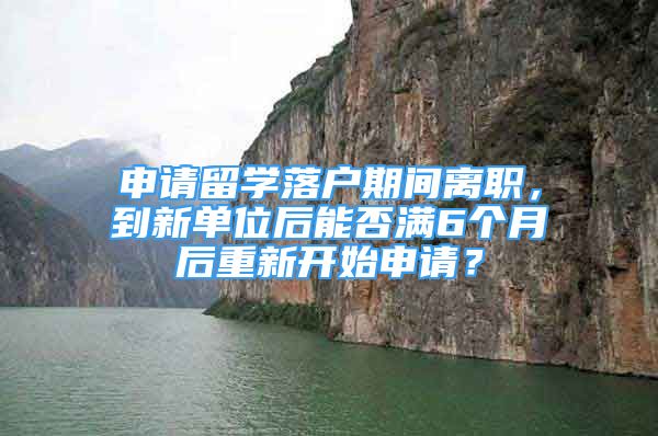 申请留学落户期间离职，到新单位后能否满6个月后重新开始申请？